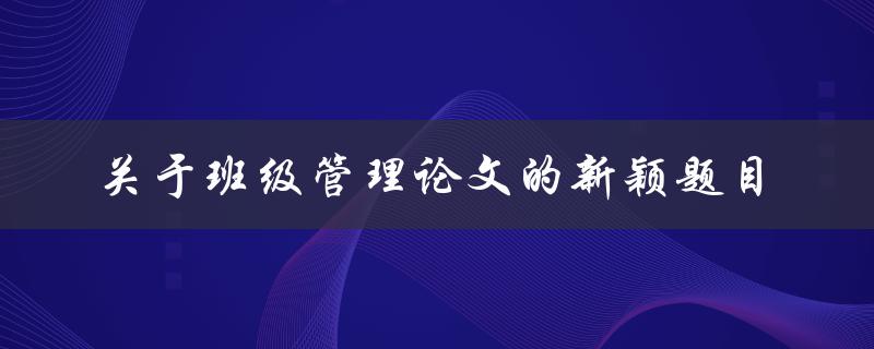 如何设计创新的班级管理方案探讨新颖的班级管理论文题目