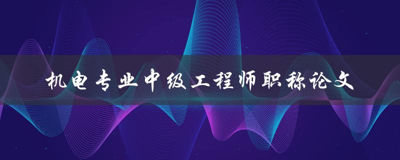 如何撰写一篇符合机电专业中级工程师职称论文要求的论文