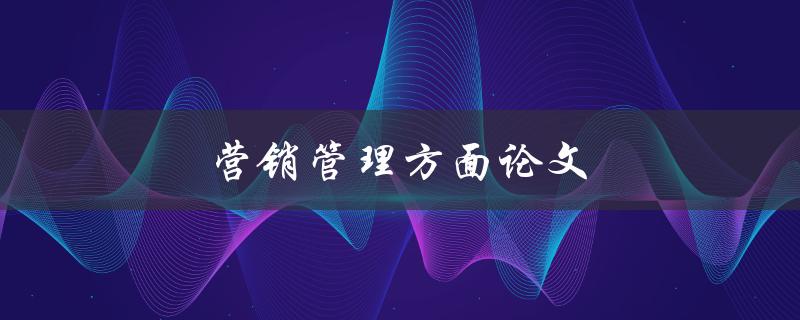 营销管理方面论文(如何撰写高质量的研究论文)