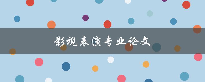 影视表演专业论文(如何写出一篇优秀的论文)