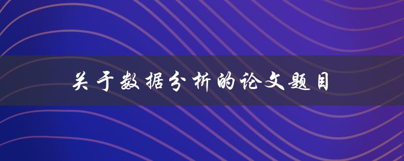 关于数据分析的论文题目(如何利用数据分析提高业务效率)