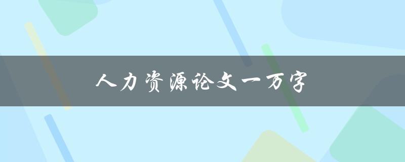 人力资源论文一万字(如何高效撰写并保持内容丰富)