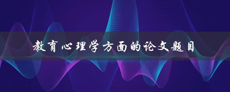什么是教育心理学方面的论文题目，如何选择和撰写