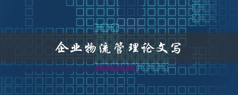 企业物流管理论文写(如何高效撰写一篇优秀的论文)