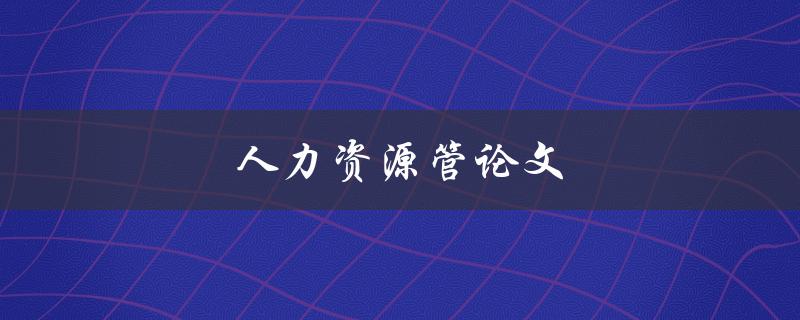 人力资源管论文(如何撰写一篇优秀的论文)