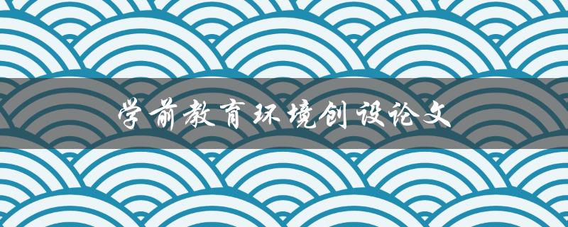 学前教育环境创设论文(如何打造一个适合儿童成长的教育环境)