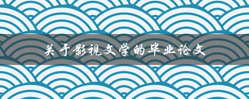 关于影视文学的毕业论文(如何在研究中探讨电影与文学的交叉点)