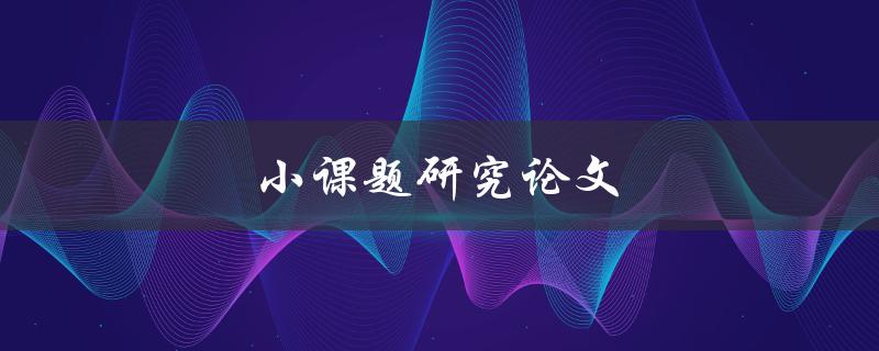 小课题研究论文(如何撰写高质量的研究论文)