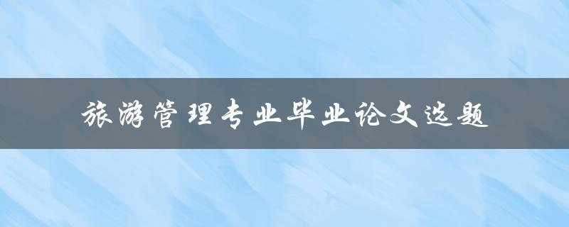 旅游管理专业毕业论文选题有哪些值得探讨的方向