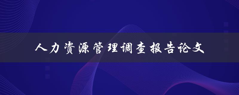 如何撰写一份优秀的人力资源管理调查报告论文