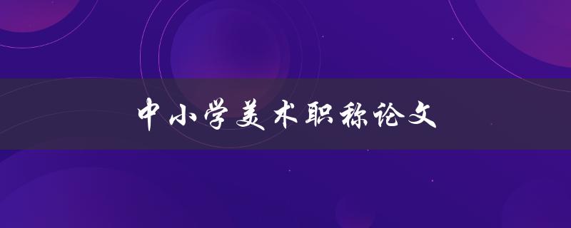 中小学美术职称论文(如何写出高质量的论文)