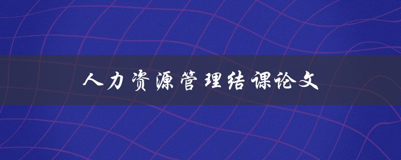 人力资源管理结课论文(如何写出高质量的论文)