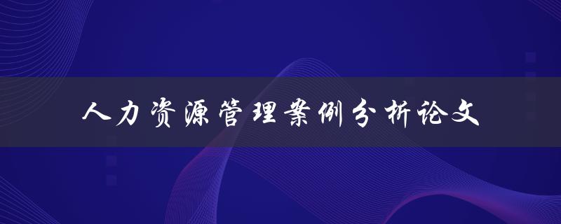 如何撰写一篇优秀的人力资源管理案例分析论文