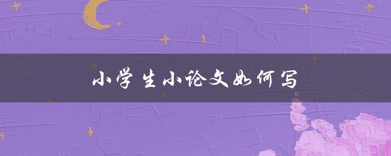 小学生小论文如何写(有哪些写作技巧和注意事项)