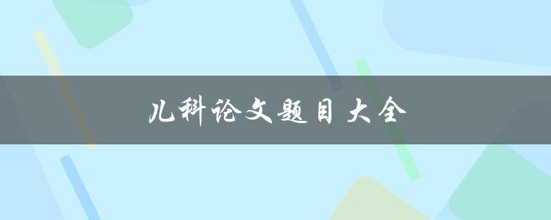儿科论文题目大全(如何选取适合的研究方向和题目)