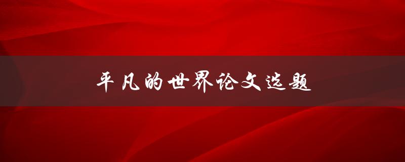 平凡的世界论文选题(如何选取有趣且独特的研究课题)