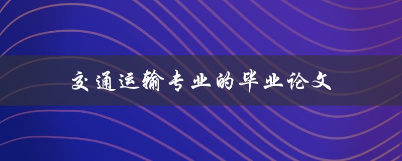 交通运输专业的毕业论文(如何选题、写作及答辩技巧)