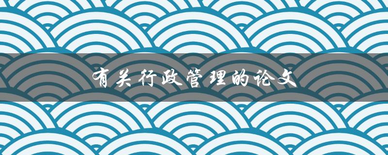 有关行政管理的论文(如何提高行政效能与服务质量)