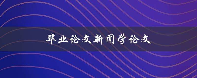 毕业论文新闻学论文(如何撰写一篇成功的新闻学论文)