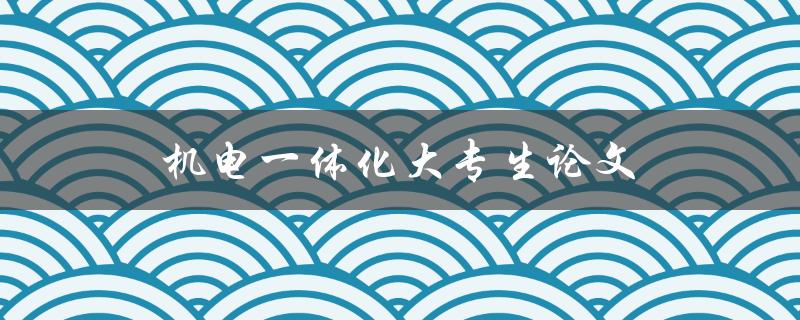 机电一体化大专生论文(如何选取合适的题目和研究方向)