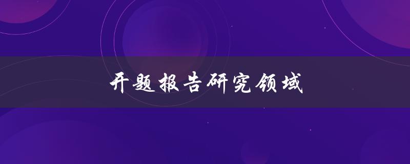 开题报告研究领域(如何确定研究方向和目标)