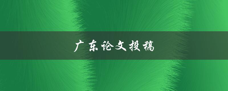 广东论文投稿(如何正确投稿并提高被接受的概率)