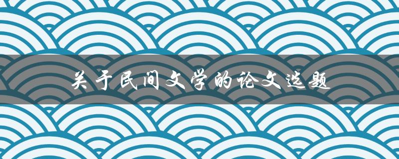 关于民间文学的论文选题(如何选择合适的题目)