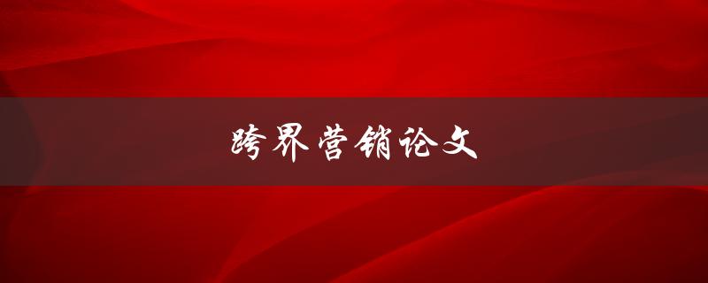 跨界营销论文(如何探究跨界营销的有效性与实践方法)