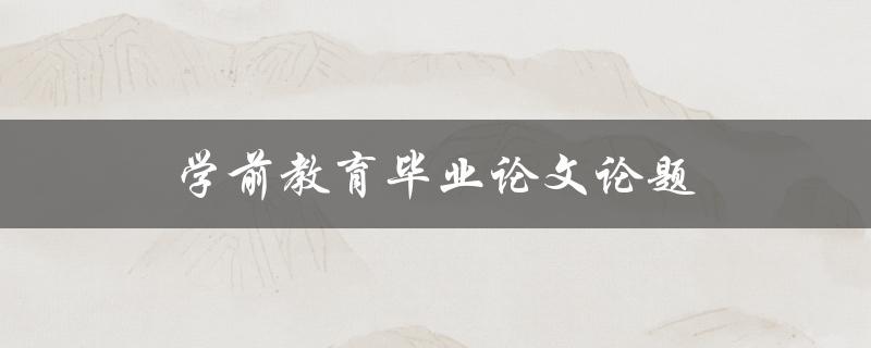 学前教育毕业论文论题(如何选择适合的研究方向)