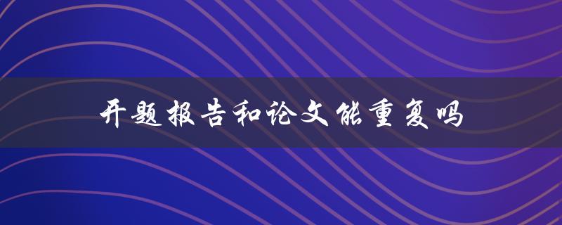 开题报告和论文能重复吗(有何区别和联系)