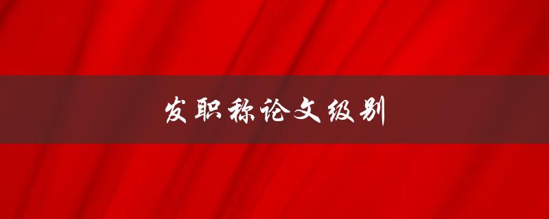 发职称论文级别(如何评定职称论文的水平)