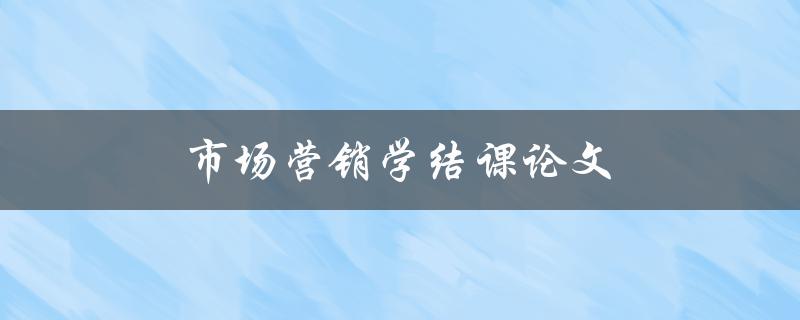 市场营销学结课论文(如何撰写高质量的结课论文)