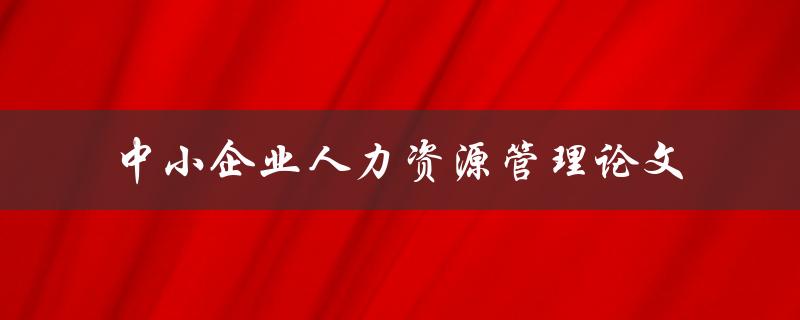 如何优化中小企业人力资源管理？——中小企业人力资源管理论文
