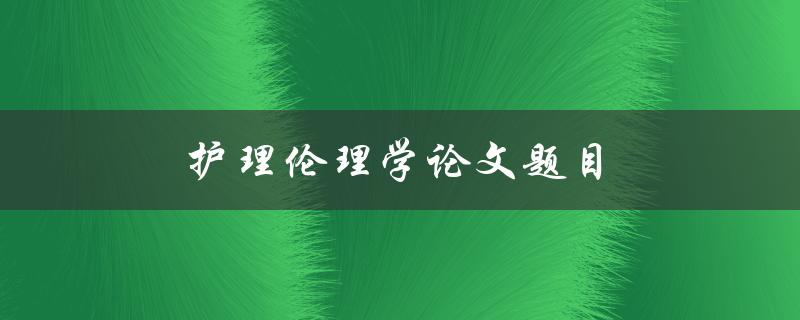 护理伦理学论文题目(如何选择合适的研究主题)