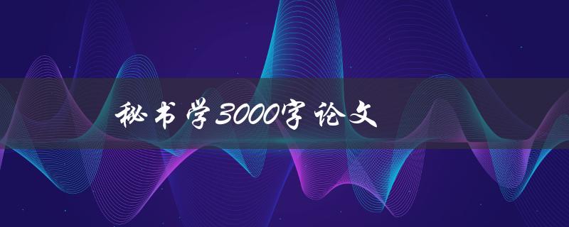 秘书学3000字论文(如何写出高质量的论文)