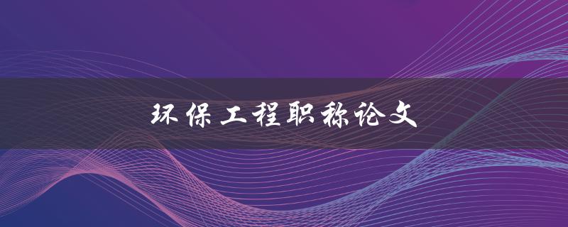 环保工程职称论文(如何撰写高质量的职称论文)