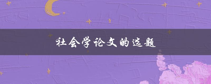 社会学论文的选题(如何选择一个有趣且有意义的研究主题)