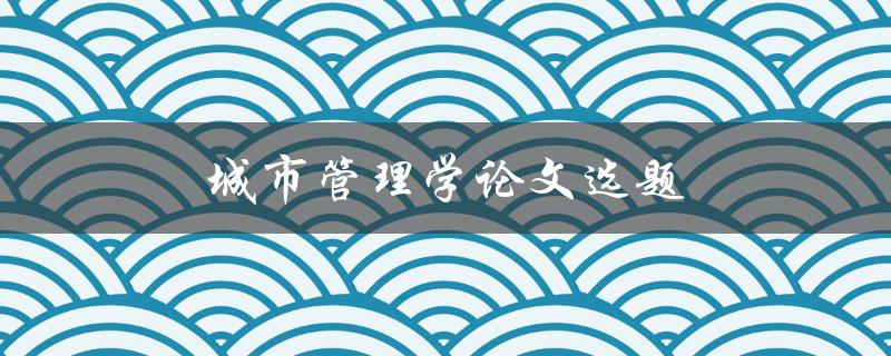 城市管理学论文选题(如何选择合适的研究方向)