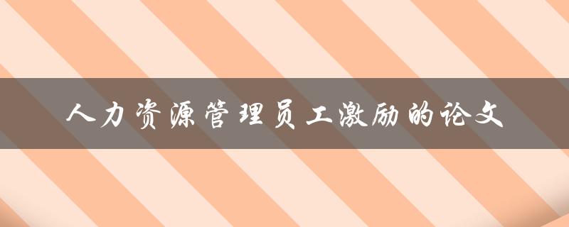 如何提高人力资源管理员工激励？——一篇关于人力资源管理员工激励的论文
