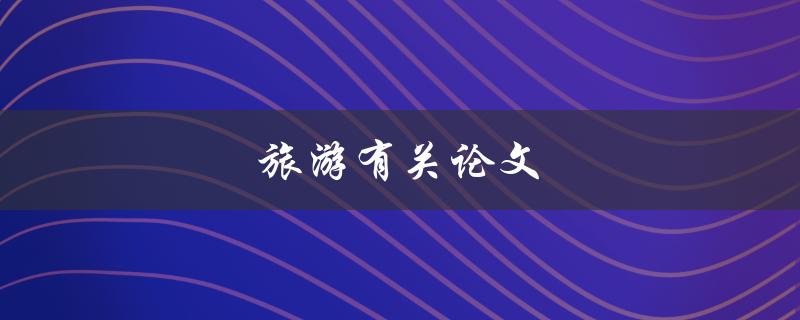 旅游有关论文(如何写出优秀的旅游论文)