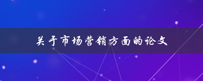 市场营销方面的论文(如何写出高质量的市场营销论文)