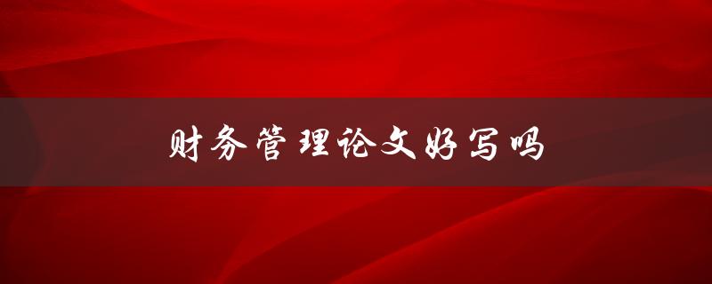 财务管理论文好写吗(如何轻松应对财务管理论文写作)