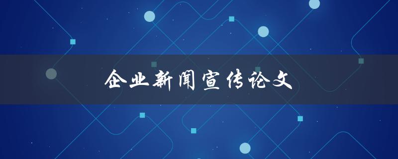 企业新闻宣传论文(如何有效提升企业形象与知名度)