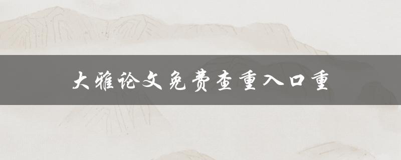 大雅论文免费查重入口重(如何充分利用大雅论文查重服务)