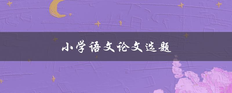 小学语文论文选题(如何选出有趣且有意义的题目)