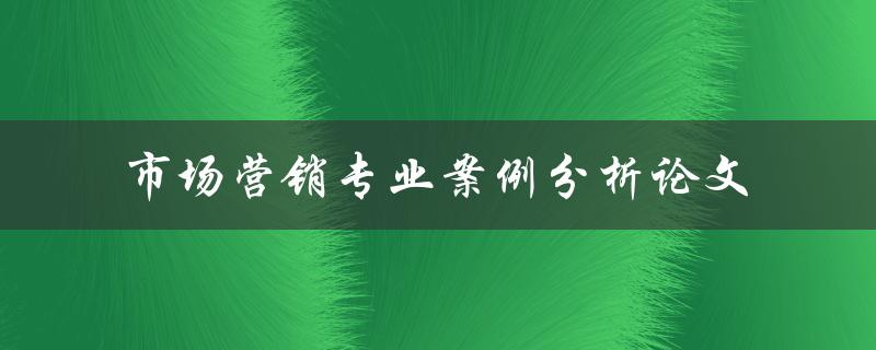如何撰写一篇优秀的市场营销专业案例分析论文