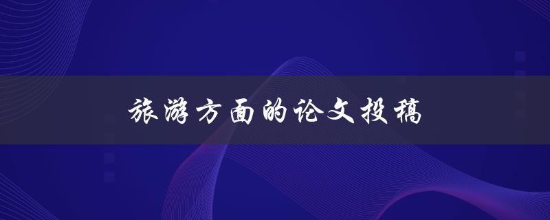 旅游方面的论文投稿(如何提高稿件录用率)
