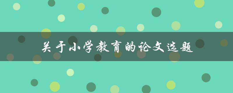 关于小学教育的论文选题(如何选择适合的研究方向)