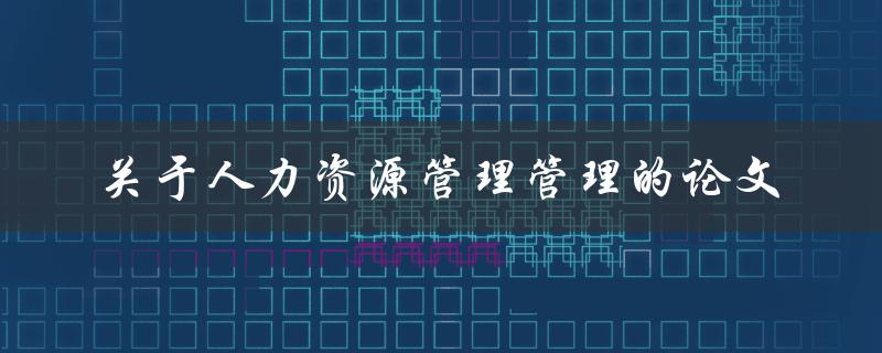 什么是人力资源管理？如何撰写一篇关于人力资源管理的论文