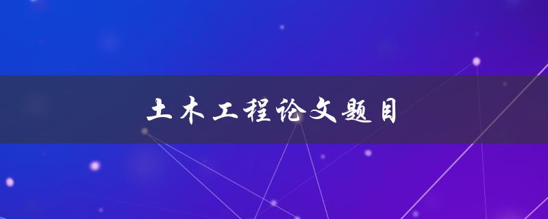 土木工程论文题目(如何选择适合的研究方向)